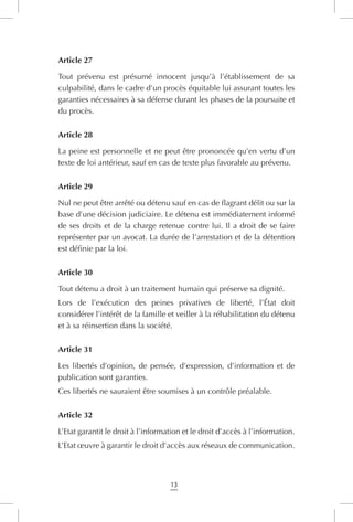13
Article 27
Tout prévenu est présumé innocent jusqu’à l’établissement de sa
culpabilité, dans le cadre d’un procès équitable lui assurant toutes les
garanties nécessaires à sa défense durant les phases de la poursuite et
du procès.
Article 28
La peine est personnelle et ne peut être prononcée qu’en vertu d’un
texte de loi antérieur, sauf en cas de texte plus favorable au prévenu.
Article 29
Nul ne peut être arrêté ou détenu sauf en cas de flagrant délit ou sur la
base d’une décision judiciaire. Le détenu est immédiatement informé
de ses droits et de la charge retenue contre lui. Il a droit de se faire
représenter par un avocat. La durée de l’arrestation et de la détention
est définie par la loi.
Article 30
Tout détenu a droit à un traitement humain qui préserve sa dignité.
Lors de l’exécution des peines privatives de liberté, l’État doit
considérer l’intérêt de la famille et veiller à la réhabilitation du détenu
et à sa réinsertion dans la société.
Article 31
Les libertés d’opinion, de pensée, d’expression, d’information et de
publication sont garanties.
Ces libertés ne sauraient être soumises à un contrôle préalable.
Article 32
L’Etat garantit le droit à l’information et le droit d’accès à l’information.
L’Etat œuvre à garantir le droit d’accès aux réseaux de communication.
 