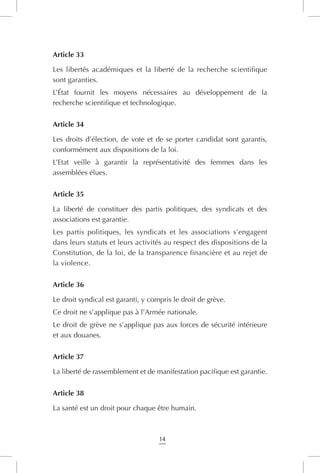 14
Article 33
Les libertés académiques et la liberté de la recherche scientifique
sont garanties.
L’État fournit les moyens nécessaires au développement de la
recherche scientifique et technologique.
Article 34
Les droits d’élection, de vote et de se porter candidat sont garantis,
conformément aux dispositions de la loi.
L’Etat veille à garantir la représentativité des femmes dans les
assemblées élues.
Article 35
La liberté de constituer des partis politiques, des syndicats et des
associations est garantie.
Les partis politiques, les syndicats et les associations s’engagent
dans leurs statuts et leurs activités au respect des dispositions de la
Constitution, de la loi, de la transparence financière et au rejet de
la violence.
Article 36
Le droit syndical est garanti, y compris le droit de grève.
Ce droit ne s’applique pas à l’Armée nationale.
Le droit de grève ne s’applique pas aux forces de sécurité intérieure
et aux douanes.
Article 37
La liberté de rassemblement et de manifestation pacifique est garantie.
Article 38
La santé est un droit pour chaque être humain.
 
