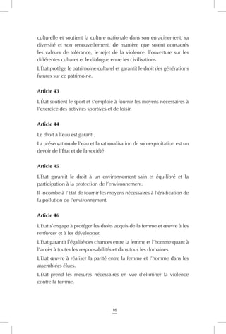 16
culturelle et soutient la culture nationale dans son enracinement, sa
diversité et son renouvellement, de manière que soient consacrés
les valeurs de tolérance, le rejet de la violence, l’ouverture sur les
différentes cultures et le dialogue entre les civilisations.
L’État protège le patrimoine culturel et garantit le droit des générations
futures sur ce patrimoine.
Article 43
L’État soutient le sport et s’emploie à fournir les moyens nécessaires à
l’exercice des activités sportives et de loisir.
Article 44
Le droit à l’eau est garanti.
La préservation de l’eau et la rationalisation de son exploitation est un
devoir de l’État et de la société
Article 45
L’Etat garantit le droit à un environnement sain et équilibré et la
participation à la protection de l’environnement.
Il incombe à l’Etat de fournir les moyens nécessaires à l’éradication de
la pollution de l’environnement.
Article 46
L’Etat s’engage à protéger les droits acquis de la femme et œuvre à les
renforcer et à les développer.
L’Etat garantit l’égalité des chances entre la femme et l’homme quant à
l’accès à toutes les responsabilités et dans tous les domaines.
L’Etat œuvre à réaliser la parité entre la femme et l’homme dans les
assemblées élues.
L’Etat prend les mesures nécessaires en vue d’éliminer la violence
contre la femme.
 