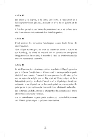 17
Article 47
Les droits à la dignité, à la santé, aux soins, à l’éducation et à
l’enseignement sont garantis à l’enfant vis-à-vis de ses parents et de
l’État.
L’État doit garantir toute forme de protection à tous les enfants sans
discrimination et en fonction de leur intérêt supérieur.
Article 48
L’État protège les personnes handicapées contre toute forme de
discrimination.
Tout citoyen handicapé a le droit de bénéficier, selon la nature de
son handicap, de toutes les mesures qui lui garantissent une pleine
intégration dans la société ; il incombe à l’Etat de prendre toutes les
mesures nécessaires à cet effet.
Article 49
La loi détermine les restrictions relatives aux droits et libertés garanties
par la présente Constitution, et à leur exercice, sans que cela ne porte
atteinte à leur essence. Ces restrictions ne peuvent être décidées qu’en
cas de nécessité exigée par un Etat civil et démocratique et dans
l’objectif de protéger les droits d’autrui, la sécurité publique, la défense
nationale, la santé publique ou la morale publique, en respectant le
principe de la proportionnalité des restrictions à l’objectif recherché.
Les instances juridictionnelles se chargent de la protection des droits
et libertés contre toute violation.
Aucun amendement ne peut porter atteinte aux droits de l’Homme et
aux libertés garanties par la présente Constitution.
 