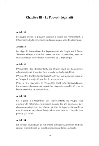 18
Chapitre III - Le Pouvoir Législatif
Article 50
Le peuple exerce le pouvoir législatif à travers ses représentants à
l’Assemblée des Représentants du Peuple ou par voie de referendum.
Article 51
Le siège de l’Assemblée des Représentants du Peuple est à Tunis.
Toutefois, elle peut, dans les circonstances exceptionnelles, tenir ses
séances en tout autre lieu sur le territoire de la République.
Article 52
L’Assemblée des Représentants du Peuple jouit de l’autonomie
administrative et financière dans le cadre du budget de l’État.
L’Assemblée des Représentants du Peuple fixe son règlement intérieur
et l’adopte à la majorité absolue de ses membres.
L’État met à la disposition de l’Assemblée des Représentants du Peuple
les ressources humaines et matérielles nécessaires au député pour la
bonne exécution de ses fonctions.
Article 53
Est éligible à l’Assemblée des Représentants du Peuple tout
électeur de nationalité tunisienne depuis dix ans au moins, âgé
d’au moins vingt-trois ans révolus au jour de la présentation de sa
candidature et ne faisant l’objet d’aucune mesure d’interdiction
prévue par la loi.
Article 54
Est électeur tout citoyen de nationalité tunisienne âgé de dix-huit ans
révolus et remplissant les conditions fixées par la loi électorale.
 