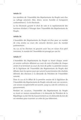 19
Article 55
Les membres de l’Assemblée des Représentants du Peuple sont élus
au suffrage universel, libre, direct, secret, honnête et transparent
conformément à la loi électorale.
La loi électorale garantit le droit de vote et la représentativité des
tunisiens résidant à l’étranger dans l’Assemblée des Représentants du
Peuple.
Article 56
L’Assemblée des Représentants du Peuple est élue pour un mandat
de cinq années au cours des soixante derniers jours du mandat
parlementaire.
Au cas où les élections ne peuvent avoir lieu en raison d’un péril
imminent, le mandat de l’Assemblée est prorogé par une loi.
Article 57
L’Assemblée des Représentants du Peuple se réunit chaque année
en session ordinaire débutant au cours du mois d’octobre de chaque
année et se terminant au cours du mois de juillet. La première session
de la législature de l’Assemblée des Représentants du Peuple doit
débuter dans les quinze jours qui suivent la proclamation des résultats
définitifs des élections à la demande du Président de l’Assemblée
sortante.
Dans le cas où le début de la première session de la législature de
l’Assemblée des Représentants du Peuple coïncide avec ses vacances,
une session exceptionnelle est ouverte, jusqu’au vote de confiance au
gouvernement.
Pendant ses vacances, l’Assemblée des Représentants du Peuple
se réunit en session extraordinaire à la demande du Président de la
République ou du Chef du Gouvernement ou à la demande du tiers de
ses membres pour examiner un ordre du jour déterminé.
 
