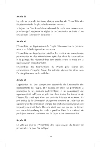 20
Article 58
Lors de sa prise de fonctions, chaque membre de l’Assemblée des
Représentants du Peuple prête le serment suivant :
« Je jure par Dieu Tout-Puissant de servir la patrie avec dévouement,
je m’engage à respecter les règles de la Constitution et d’être d’une
loyauté sans faille envers la Tunisie ».
Article 59
L’Assemblée des Représentants du Peuple élit au cours de  la première
séance un Président parmi ses membres.
L’Assemblée des Représentants du Peuple constitue des commissions
permanentes et des commissions spéciales dont la composition
et le partage des responsabilités sont établis selon le mode de la
représentation proportionnelle.
L’Assemblée des Représentants du Peuple peut former des
commissions d’enquête. Toutes les autorités doivent les aider dans
l’accomplissement de leurs tâches.
Article 60
L’opposition est une composante essentielle de l’Assemblée des
Représentants du Peuple. Elle dispose de droits lui permettant la
promotion de ses missions parlementaires et lui garantissant une
représentativité adéquate et effective dans toutes les instances de
l’Assemblée ainsi que dans ses activités internes et externes. La
présidence de la commission chargée des finances et la fonction de
rapporteur de la commission chargée des relations extérieures lui sont
impérativement attribués. Elle a le droit, une fois par an, de former
une commission d’enquête et de la présider. Il est de son devoir de
participer au travail parlementaire de façon active et constructive.
Article 61
Le vote au sein de l’Assemblée des Représentants du Peuple est
personnel et ne peut être délégué.
 
