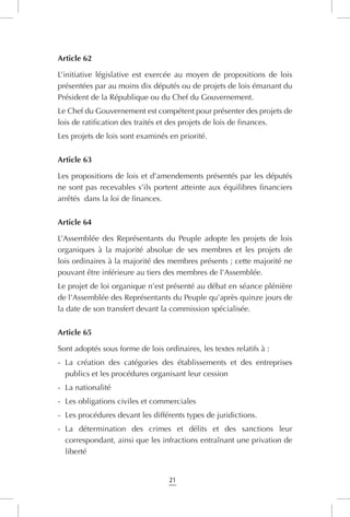 21
Article 62
L’initiative législative est exercée au moyen de propositions de lois
présentées par au moins dix députés ou de projets de lois émanant du
Président de la République ou du Chef du Gouvernement.
Le Chef du Gouvernement est compétent pour présenter des projets de
lois de ratification des traités et des projets de lois de finances.
Les projets de lois sont examinés en priorité.
Article 63
Les propositions de lois et d’amendements présentés par les députés
ne sont pas recevables s’ils portent atteinte aux équilibres financiers
arrêtés  dans la loi de finances.
Article 64
L’Assemblée des Représentants du Peuple adopte les projets de lois
organiques à la majorité absolue de ses membres et les projets de
lois ordinaires à la majorité des membres présents ; cette majorité ne
pouvant être inférieure au tiers des membres de l’Assemblée.
Le projet de loi organique n’est présenté au débat en séance plénière
de l’Assemblée des Représentants du Peuple qu’après quinze jours de
la date de son transfert devant la commission spécialisée.
Article 65
Sont adoptés sous forme de lois ordinaires, les textes relatifs à :
-	 La création des catégories des établissements et des entreprises
publics et les procédures organisant leur cession
-	 La nationalité
-	 Les obligations civiles et commerciales
-	 Les procédures devant les différents types de juridictions.
-	 La détermination des crimes et délits et des sanctions leur
correspondant, ainsi que les infractions entraînant une privation de
liberté
 