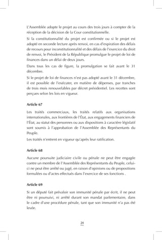 24
L’Assemblée adopte le projet au cours des trois jours à compter de la
réception de la décision de la Cour constitutionnelle.
Si la constitutionnalité du projet est confirmée ou si le projet est
adopté en seconde lecture après renvoi, en cas d’expiration des délais
de recours pour inconstitutionnalité et des délais de l’exercice du droit
de renvoi, le Président de la République promulgue le projet de loi de
finances dans un délai de deux jours.
Dans tous les cas de figure, la promulgation se fait avant le 31
décembre.
Si le projet de loi de finances n’est pas adopté avant le 31 décembre,
il est possible de l’exécuter, en matière de dépenses, par tranches
de trois mois renouvelables par décret présidentiel. Les recettes sont
perçues selon les lois en vigueur.
Article 67
Les traités commerciaux, les traités relatifs aux organisations
internationales, aux frontières de l’État, aux engagements financiers de
l’État, au statut des personnes ou aux dispositions à caractère législatif
sont soumis à l’approbation de l’Assemblée des Représentants du
Peuple.
Les traités n’entrent en vigueur qu’après leur ratification.
Article 68
Aucune poursuite judiciaire civile ou pénale ne peut être engagée
contre un membre de l’Assemblée des Représentants du Peuple, celui-
ci ne peut être arrêté ou jugé, en raison d’opinions ou de propositions
formulées ou d’actes effectués dans l’exercice de ses fonctions .
Article 69
Si un député fait prévaloir son immunité pénale par écrit, il ne peut
être ni poursuivi, ni arrêté durant son mandat parlementaire, dans
le cadre d’une procédure pénale, tant que son immunité n’a pas été
levée.
 