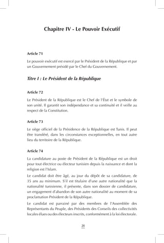 26
Chapitre IV - Le Pouvoir Exécutif
Article 71
Le pouvoir exécutif est exercé par le Président de la République et par
un Gouvernement présidé par le Chef du Gouvernement.
Titre I : Le Président de la République
Article 72
Le Président de la République est le Chef de l’État et le symbole de
son unité. Il garantit son indépendance et sa continuité et il veille au
respect de la Constitution.
Article 73
Le siège officiel de la Présidence de la République est Tunis. Il peut
être transféré, dans les circonstances exceptionnelles, en tout autre
lieu du territoire de la République.
Article 74
La candidature au poste de Président de la République est un droit
pour tout électrice ou électeur tunisien depuis la naissance et dont la
religion est l’Islam.
Le candidat doit être âgé, au jour du dépôt de sa candidature, de
35 ans au minimum. S’il est titulaire d’une autre nationalité que la
nationalité tunisienne, il présente, dans son dossier de candidature,
un engagement d’abandon de son autre nationalité au moment de sa
proclamation Président de la République.
Le candidat est parrainé par des membres de l’Assemblée des
Représentants du Peuple, des Présidents des Conseils des collectivités
locales élues ou des électeurs inscrits, conformément à la loi électorale.
 
