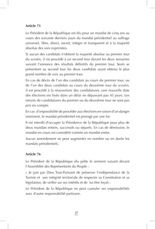 27
Article 75
Le Président de la République est élu pour un mandat de cinq ans au
cours des soixante derniers jours du mandat présidentiel au suffrage
universel, libre, direct, secret, intègre et transparent et à la majorité
absolue des voix exprimées.
Si aucun des candidats n’obtient la majorité absolue au premier tour
du scrutin, il est procédé à un second tour durant les deux semaines
suivant l’annonce des résultats définitifs du premier tour. Seuls se
présentent au second tour les deux candidats ayant obtenu le plus
grand nombre de voix au premier tour.
En cas de décès de l’un des candidats au cours du premier tour, ou
de l’un des deux candidats au cours du deuxième tour du scrutin,
il est procédé à la réouverture des candidatures ;une nouvelle date
des élections est fixée dans un délai ne dépassant pas 45 jours. Les
retraits de candidatures du premier ou du deuxième tour ne sont pas
pris en compte.
En cas d’impossibilité de procéder aux élections en raison d’un danger
imminent, le mandat présidentiel est prorogé par une loi.
Il est interdit d’occuper la Présidence de la République pour plus de
deux mandats entiers, successifs ou séparés. En cas de démission, le
mandat en cours est considéré comme un mandat entier.
Aucun amendement ne peut augmenter en nombre ou en durée les
mandats présidentiels.
Article 76
Le Président de la République élu prête le serment suivant devant
l’Assemblée des Représentants du Peuple :
« Je jure par Dieu Tout-Puissant de préserver l’indépendance de la
Tunisie et son intégrité territoriale de respecter sa Constitution et sa
législation, de veiller sur ses intérêts et de lui être loyal».
Le Président de la République ne peut cumuler ses responsabilités
avec d’autre responsabilité partisane.
 