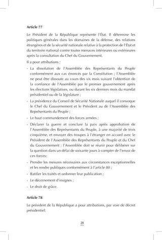 28
Article 77
Le Président de la République représente l’État. Il détermine les
politiques générales dans les domaines de la défense, des relations
étrangères et de la sécurité nationale relative à la protection de l’État et
du territoire national contre toutes menaces intérieures ou extérieures
après la consultation du Chef du Gouvernement.
Il a pour attributions :
-	 La dissolution de l’Assemblée des Représentants du Peuple
conformément aux cas énoncés par la Constitution ; l’Assemblée
ne peut être dissoute au cours des six mois suivant l’obtention de
la confiance de l’Assemblée par le premier gouvernement après
les élections législatives, ou durant les six derniers mois du mandat
présidentiel ou de la législature ;
-	 La présidence du Conseil de Sécurité Nationale auquel il convoque
le Chef du Gouvernement et le Président au de l’Assemblée des
Représentants du Peuple ;
-	 Le haut commandement des forces armées ;
-	 Déclarer la guerre et conclure la paix après approbation de
l’Assemblée des Représentants du Peuple, à une majorité de trois
cinquième, et envoyer des troupes à l’étranger en accord avec le
Président de l’Assemblée des Représentants du Peuple et du Chef
du Gouvernement ; l’Assemblée doit se réunir pour délibérer sur
la question dans un délai de soixante jours à compter de l’envoi de
ces forces;
-	 Prendre les mesures nécessaires aux circonstances exceptionnelles
et les rendre publiques conformément à l’article 80 ;
-	 Ratifier les traités et ordonner leur publication ;
-	 Le décernement d’insignes ;
-	 Le droit de grâce.
Article 78
Le président de la République a pour attributions, par voie de décret
présidentiel:
 