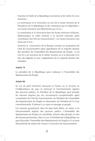 29
-	 Nommer le Mufti de la République tunisienne et de mettre fin à ses
fonctions ;
-	 La nomination et la révocation au sein de la haute fonction de la
Présidence de la République et des institutions qui en dépendent ;
ces hautes fonctions sont déterminées par la Loi ;
-	 La nomination et la révocation dans les hautes fonctions militaires,
diplomatiques et celles relatives à la sécurité nationale après
consultation du Chef du Gouvernement ; ces hautes fonctions sont
fixées par la Loi ;
-	 Nommer le Gouverneur de la Banque centrale sur proposition du
Chef du Gouvernement après approbation de la majorité absolue
des membres de l’Assemblée des Représentants du Peuple ; il est
mis fin à ses fonctions de la même manière ou à la demande d’un
tiers des députés et avec l’approbation de la majorité absolue des
membres.
Article 79
Le président de la République peut s’adresser à l’Assemblée des
Représentants du Peuple.
Article 80
En cas de péril imminent menaçant la Nation ou la sécurité ou
l’indépendance du pays et entravant le fonctionnement régulier
des pouvoirs publics, le Président de la République peut prendre
les mesures requises par ces circonstances exceptionnelles après
consultation du Chef du Gouvernement, du Président de l’Assemblée
des Représentants du Peuple et information du Président de la Cour
constitutionnelle. Il adresse à ce sujet un message au peuple.
Ces mesures garantissent, dans les plus brefs délais, un retour à un
fonctionnement régulier des pouvoirs publics. L’Assemblée des
Représentants du Peuple est considérée, durant cette période, en état
de réunion permanente. Dans ce cas, le Président de la République ne
peut dissoudre l’Assemblée des Représentants du Peuple et il ne peut
être présenté de motion de censure à l’encontre du Gouvernement.
 