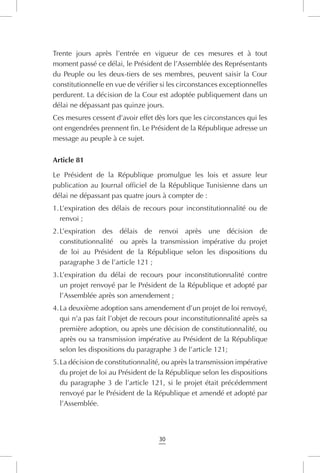 30
Trente jours après l’entrée en vigueur de ces mesures et à tout
moment passé ce délai, le Président de l’Assemblée des Représentants
du Peuple ou les deux-tiers de ses membres, peuvent saisir la Cour
constitutionnelle en vue de vérifier si les circonstances exceptionnelles
perdurent. La décision de la Cour est adoptée publiquement dans un
délai ne dépassant pas quinze jours.
Ces mesures cessent d’avoir effet dès lors que les circonstances qui les
ont engendrées prennent fin. Le Président de la République adresse un
message au peuple à ce sujet.
Article 81
Le Président de la République promulgue les lois et assure leur
publication au Journal officiel de la République Tunisienne dans un
délai ne dépassant pas quatre jours à compter de :
1.	L’expiration des délais de recours pour inconstitutionnalité ou de
renvoi ;
2.	L’expiration des délais de renvoi après une décision de
constitutionnalité   ou après la transmission impérative du projet
de loi au Président de la République selon les dispositions du
paragraphe 3 de l’article 121 ;
3.	L’expiration du délai de recours pour inconstitutionnalité contre
un projet renvoyé par le Président de la République et adopté par
l’Assemblée après son amendement ;
4.	La deuxième adoption sans amendement d’un projet de loi renvoyé,
qui n’a pas fait l’objet de recours pour inconstitutionnalité après sa
première adoption, ou après une décision de constitutionnalité, ou
après ou sa transmission impérative au Président de la République
selon les dispositions du paragraphe 3 de l’article 121;
5.	La décision de constitutionnalité, ou après la transmission impérative
du projet de loi au Président de la République selon les dispositions
du paragraphe 3 de l’article 121, si le projet était précédemment
renvoyé par le Président de la République et amendé et adopté par
l’Assemblée.
 
