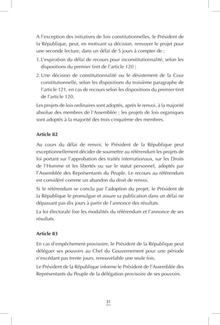 31
A l’exception des initiatives de lois constitutionnelles, le Président de
la République, peut, en motivant sa décision, renvoyer le projet pour
une seconde lecture, dans un délai de 5 jours à compter de :
1.	L’expiration du délai de recours pour inconstitutionnalité, selon les
dispositions du premier tiret de l’article 120 ;
2.	Une décision de constitutionnalité ou le désistement de la Cour
constitutionnelle, selon les dispositions du troisième paragraphe de
l’article 121, en cas de recours selon les dispositions du premier tiret
de l’article 120.
Les projets de lois ordinaires sont adoptés, après le renvoi, à la majorité
absolue des membres de l’Assemblée ; les projets de lois organiques
sont adoptés à la majorité des trois cinquième des membres.
Article 82
Au cours du délai de renvoi, le Président de la République peut
exceptionnellement décider de soumettre au référendum les projets de
loi portant sur l’approbation des traités internationaux, sur les Droits
de l’Homme et les libertés ou sur le statut personnel, adoptés par
l’Assemblée des Représentants du Peuple. Le recours au référendum
est considéré comme un abandon du droit de renvoi.
Si le référendum se conclu par l’adoption du projet, le Président de
la République le promulgue et assure sa publication dans un délai ne
dépassant pas dix jours à partir de l’annonce des résultats.
La loi électorale fixe les modalités du référendum et l’annonce de ses
résultats.
Article 83
En cas d’empêchement provisoire, le Président de la République peut
déléguer ses pouvoirs au Chef du Gouvernement pour une période
n’excédant pas trente jours, renouvelable une seule fois.
Le Président de la République informe le Président de l’Assemblée des
Représentants du Peuple de la délégation provisoire de ses pouvoirs.
 