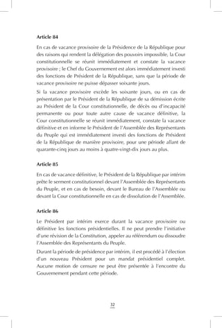 32
Article 84
En cas de vacance provisoire de la Présidence de la République pour
des raisons qui rendent la délégation des pouvoirs impossible, la Cour
constitutionnelle se réunit immédiatement et constate la vacance
provisoire ; le Chef du Gouvernement est alors immédiatement investi
des fonctions de Président de la République, sans que la période de
vacance provisoire ne puisse dépasser soixante jours.
Si la vacance provisoire excède les soixante jours, ou en cas de
présentation par le Président de la République de sa démission écrite
au Président de la Cour constitutionnelle, de décès ou d’incapacité
permanente ou pour toute autre cause de vacance définitive, la
Cour constitutionnelle se réunit immédiatement, constate la vacance
définitive et en informe le Président de l’Assemblée des Représentants
du Peuple qui est immédiatement investi des fonctions de Président
de la République de manière provisoire, pour une période allant de
quarante-cinq jours au moins à quatre-vingt-dix jours au plus.
Article 85
En cas de vacance définitive, le Président de la République par intérim
prête le serment constitutionnel devant l’Assemblée des Représentants
du Peuple, et en cas de besoin, devant le Bureau de l’Assemblée ou
devant la Cour constitutionnelle en cas de dissolution de l’Assemblée.
Article 86
Le Président par intérim exerce durant la vacance provisoire ou
définitive les fonctions présidentielles. Il ne peut prendre l’initiative
d’une révision de la Constitution, appeler au référendum ou dissoudre
l’Assemblée des Représentants du Peuple.
Durant la période de présidence par intérim, il est procédé à l’élection
d’un nouveau Président pour un mandat présidentiel complet.
Aucune motion de censure ne peut être présentée à l’encontre du
Gouvernement pendant cette période.
 