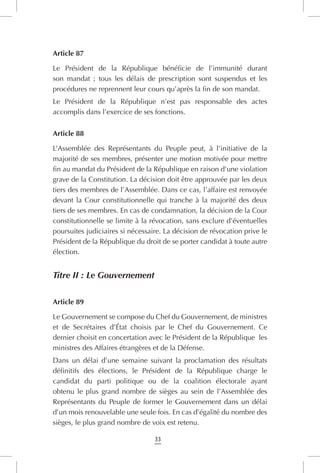 33
Article 87
Le Président de la République bénéficie de l’immunité durant
son mandat ; tous les délais de prescription sont suspendus et les
procédures ne reprennent leur cours qu’après la fin de son mandat.
Le Président de la République n’est pas responsable des actes
accomplis dans l’exercice de ses fonctions.
Article 88
L’Assemblée des Représentants du Peuple peut, à l’initiative de la
majorité de ses membres, présenter une motion motivée pour mettre
fin au mandat du Président de la République en raison d’une violation
grave de la Constitution. La décision doit être approuvée par les deux
tiers des membres de l’Assemblée. Dans ce cas, l’affaire est renvoyée
devant la Cour constitutionnelle qui tranche à la majorité des deux
tiers de ses membres. En cas de condamnation, la décision de la Cour
constitutionnelle se limite à la révocation, sans exclure d’éventuelles
poursuites judiciaires si nécessaire. La décision de révocation prive le
Président de la République du droit de se porter candidat à toute autre
élection.
Titre II : Le Gouvernement
Article 89
Le Gouvernement se compose du Chef du Gouvernement, de ministres
et de Secrétaires d’État choisis par le Chef du Gouvernement. Ce
dernier choisit en concertation avec le Président de la République les
ministres des Affaires étrangères et de la Défense.
Dans un délai d’une semaine suivant la proclamation des résultats
définitifs des élections, le Président de la République charge le
candidat du parti politique ou de la coalition électorale ayant
obtenu le plus grand nombre de sièges au sein de l’Assemblée des
Représentants du Peuple de former le Gouvernement dans un délai
d’un mois renouvelable une seule fois. En cas d’égalité du nombre des
sièges, le plus grand nombre de voix est retenu.
 