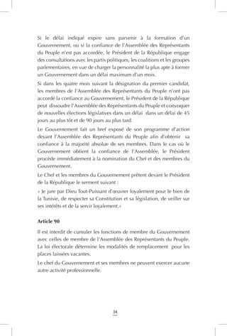 34
Si le délai indiqué expire sans parvenir à la formation d’un
Gouvernement, ou si la confiance de l’Assemblée des Représentants
du Peuple n’est pas accordée, le Président de la République engage
des consultations avec les partis politiques, les coalitions et les groupes
parlementaires, en vue de charger la personnalité la plus apte à former
un Gouvernement dans un délai maximum d’un mois.
Si dans les quatre mois suivant la désignation du premier candidat,
les membres de l’Assemblée des Représentants du Peuple n’ont pas
accordé la confiance au Gouvernement, le Président de la République
peut dissoudre l’Assemblée des Représentants du Peuple et convoquer
de nouvelles élections législatives dans un délai dans un délai de 45
jours au plus tôt et de 90 jours au plus tard.
Le Gouvernement fait un bref exposé de son programme d’action
devant l’Assemblée des Représentants du Peuple afin d’obtenir   sa
confiance à la majorité absolue de ses membres. Dans le cas où le
Gouvernement obtient la confiance de l’Assemblée, le Président
procède immédiatement à la nomination du Chef et des membres du
Gouvernement.
Le Chef et les membres du Gouvernement prêtent devant le Président
de la République le serment suivant :
« Je jure par Dieu Tout-Puissant d’œuvrer loyalement pour le bien de
la Tunisie, de respecter sa Constitution et sa législation, de veiller sur
ses intérêts et de la servir loyalement.»
Article 90
Il est interdit de cumuler les fonctions de membre du Gouvernement
avec celles de membre de l’Assemblée des Représentants du Peuple.
La loi électorale détermine les modalités de remplacement pour les
places laissées vacantes.
Le chef du Gouvernement et ses membres ne peuvent exercer aucune
autre activité professionnelle.
 
