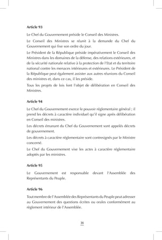 36
Article 93
Le Chef du Gouvernement préside le Conseil des Ministres.
Le Conseil des Ministres se réunit à la demande du Chef du
Gouvernement qui fixe son ordre du jour.
Le Président de la République préside impérativement le Conseil des
Ministres dans les domaines de la défense, des relations extérieures, et
de la sécurité nationale relative à la protection de l’Etat et du territoire
national contre les menaces intérieures et extérieures. Le Président de
la République peut également assister aux autres réunions du Conseil
des ministres et, dans ce cas, il les préside.
Tous les projets de lois font l’objet de délibération en Conseil des
Ministres.
Article 94
Le Chef du Gouvernement exerce le pouvoir réglementaire général ; il
prend les décrets à caractère individuel qu’il signe après délibération
en Conseil des ministres.
Les décrets émanant du Chef du Gouvernement sont appelés décrets
de gouvernement.
Les décrets à caractère réglementaire sont contresignés par le Ministre
concerné.
Le Chef du Gouvernement vise les actes à caractère réglementaire
adoptés par les ministres.
Article 95
Le Gouvernement est responsable devant l’Assemblée des
Représentants du Peuple.
Article 96
Tout membre de l’Assemblée des Représentants du Peuple peut adresser
au Gouvernement des questions écrites ou orales conformément au
règlement intérieur de l’Assemblée.
 