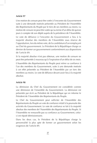 37
Article 97
Une motion de censure peut être votée à l’encontre du Gouvernement
suite à une demande motivée présentée au Président de l’Assemblée
des Représentants du Peuple par le tiers de ses membres au moins. La
motion de censure ne peut être votée qu’au terme d’un délai de quinze
jours à compter de son dépôt auprès de la présidence de l’Assemblée.
Le vote de défiance à l’encontre du Gouvernement a lieu à la
majorité absolue des membres de l’Assemblée sous réserve de
l’approbation, lors du même vote, de la candidature d’un remplaçant
au Chef du gouvernement. Le Président de la République charge ce
dernier de former un gouvernement conformément aux dispositions
de l’article 89.
Si la majorité absolue n’est pas obtenue, une motion de censure ne
peut être présentée à nouveau qu’à l’expiration d’un délai de six mois.
L’Assemblée des Représentants du Peuple peut retirer sa confiance à
l’un des membres du Gouvernement, suite à une demande motivée
à cet effet présentée au Président de l’Assemblée par un tiers des
membres au moins. Le vote de défiance devant avoir lieu à la majorité
absolue.
Article 98
La démission du Chef du Gouvernement est considérée comme
une démission de l’ensemble du Gouvernement. La démission est
présentée par écrit au Président de la République qui en informe le
Président de l’Assemblée des Représentants du Peuple.
Le Chef du Gouvernement peut solliciter de l’Assemblée des
Représentants du Peuple un vote de confiance relatif à la poursuite des
activités du Gouvernement. Le vote de confiance se fait à la majorité
absolue des membres de l’Assemblée des Représentants du Peuple. Si
l’Assemblée ne renouvelle pas sa confiance au Gouvernement, celui-
ci est réputé démissionnaire.
Dans les deux cas, le Président de la République charge la
personnalité la plus apte de former un gouvernement selon les
exigences de l’article 89.
 