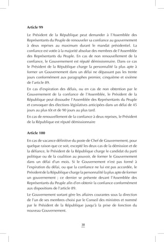 38
Article 99
Le Président de la République peut demander à l’Assemblée des
Représentants du Peuple de renouveler sa confiance au gouvernement
à deux reprises au maximum durant le mandat présidentiel. La
confiance est votée à la majorité absolue des membres de l’Assemblée
des Représentants du Peuple. En cas de non renouvellement de la
confiance, le Gouvernement est réputé démissionnaire. Dans ce cas
le Président de la République charge la personnalité la plus apte à
former un Gouvernement dans un délai ne dépassant pas les trente
jours conformément aux paragraphes premier, cinquième et sixième
de l’article 89.
En cas d’expiration des délais, ou en cas de non obtention par le
Gouvernement de la confiance de l’Assemblée, le Président de la
République peut dissoudre l’Assemblée des Représentants du Peuple
et convoquer des élections législatives anticipées dans un délai de 45
jours au plus tôt et de 90 jours au plus tard.
En cas de renouvellement de la confiance à deux reprises, le Président
de la République est réputé démissionnaire
Article 100
En cas de vacance définitive du poste de Chef de Gouvernement, pour
quelque raison que ce soit, excepté les deux cas de la démission et de
la défiance, le Président de la République charge le candidat du parti
politique ou de la coalition au pouvoir, de former le Gouvernement
dans un délai d’un mois. Si le Gouvernement n’est pas formé à
l’expiration du délai, ou que la confiance ne lui est pas accordée, le
Président de la République charge la personnalité la plus apte de former
un gouvernement ; ce dernier se présente devant l’Assemblée des
Représentants du Peuple afin d’en obtenir la confiance conformément
aux dispositions de l’article 89.
Le Gouvernement sortant gère les affaires courantes sous la direction
de l’un de ses membres choisi par le Conseil des ministres et nommé
par le Président de la République jusqu’à la prise de fonction du
nouveau Gouvernement.
 