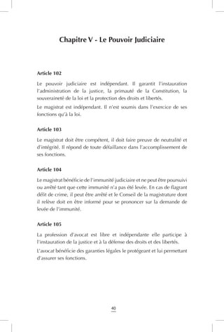40
Chapitre V - Le Pouvoir Judiciaire
Article 102
Le pouvoir judiciaire est indépendant. Il garantit l’instauration
l’administration de la justice, la primauté de la Constitution, la
souveraineté de la loi et la protection des droits et libertés.
Le magistrat est indépendant. Il n’est soumis dans l’exercice de ses
fonctions qu’à la loi.
Article 103
Le magistrat doit être compétent, il doit faire preuve de neutralité et
d’intégrité. Il répond de toute défaillance dans l’accomplissement de
ses fonctions.
Article 104
Le magistrat bénéficie de l’immunité judiciaire et ne peut être poursuivi
ou arrêté tant que cette immunité n’a pas été levée. En cas de flagrant
délit de crime, il peut être arrêté et le Conseil de la magistrature dont
il relève doit en être informé pour se prononcer sur la demande de
levée de l’immunité.
Article 105
La profession d’avocat est libre et indépendante elle participe à
l’instauration de la justice et à la défense des droits et des libertés.
L’avocat bénéficie des garanties légales le protégeant et lui permettant
d’assurer ses fonctions.
 