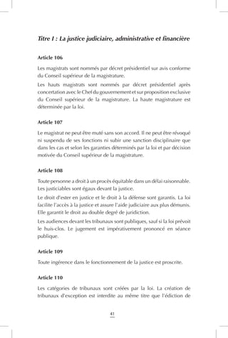 41
Titre I : La justice judiciaire, administrative et financière
Article 106
Les magistrats sont nommés par décret présidentiel sur avis conforme
du Conseil supérieur de la magistrature.
Les hauts magistrats sont nommés par décret présidentiel après  
concertation avec le Chef du gouvernement et sur proposition exclusive
du Conseil supérieur de la magistrature. La haute magistrature est
déterminée par la loi.
Article 107
Le magistrat ne peut être muté sans son accord. Il ne peut être révoqué
ni suspendu de ses fonctions ni subir une sanction disciplinaire que
dans les cas et selon les garanties déterminés par la loi et par décision
motivée du Conseil supérieur de la magistrature.
Article 108
Toute personne a droit à un procès équitable dans un délai raisonnable.
Les justiciables sont égaux devant la justice.
Le droit d’ester en justice et le droit à la défense sont garantis. La loi
facilite l’accès à la justice et assure l’aide judiciaire aux plus démunis.
Elle garantit le droit au double degré de juridiction.
Les audiences devant les tribunaux sont publiques, sauf si la loi prévoit
le huis-clos. Le jugement est impérativement prononcé en séance
publique.
Article 109
Toute ingérence dans le fonctionnement de la justice est proscrite.
Article 110
Les catégories de tribunaux sont créées par la loi. La création de
tribunaux d’exception est interdite au même titre que l’édiction de
 