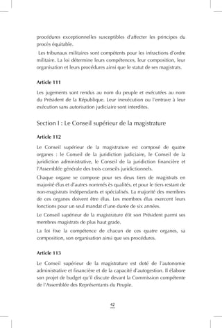 42
procédures exceptionnelles susceptibles d’affecter les principes du
procès équitable.
Les tribunaux militaires sont compétents pour les infractions d’ordre
militaire. La loi détermine leurs compétences, leur composition, leur
organisation et leurs procédures ainsi que le statut de ses magistrats.
Article 111
Les jugements sont rendus au nom du peuple et exécutées au nom
du Président de la République. Leur inexécution ou l’entrave à leur
exécution sans autorisation judiciaire sont interdites.
Section I : Le Conseil supérieur de la magistrature
Article 112
Le Conseil supérieur de la magistrature est composé de quatre
organes : le Conseil de la juridiction judiciaire, le Conseil de la
juridiction administrative, le Conseil de la juridiction financière et
l’Assemblée générale des trois conseils juridictionnels.
Chaque organe se compose pour ses deux tiers de magistrats en
majorité élus et d’autres nommés ès qualités, et pour le tiers restant de
non-magistrats indépendants et spécialisés. La majorité des membres
de ces organes doivent être élus. Les membres élus exercent leurs
fonctions pour un seul mandat d’une durée de six années.
Le Conseil supérieur de la magistrature élit son Président parmi ses
membres magistrats de plus haut grade.
La loi fixe la compétence de chacun de ces quatre organes, sa
composition, son organisation ainsi que ses procédures.
Article 113
Le Conseil supérieur de la magistrature est doté de l’autonomie
administrative et financière et de la capacité d’autogestion. Il élabore
son projet de budget qu’il discute devant la Commission compétente
de l’Assemblée des Représentants du Peuple.
 