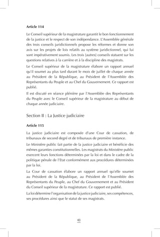 43
Article 114
Le Conseil supérieur de la magistrature garantit le bon fonctionnement
de la justice et le respect de son indépendance. L’Assemblée générale
des trois conseils juridictionnels propose les réformes et donne son
avis sur les projets de lois relatifs au système juridictionnel, qui lui
sont impérativement soumis. Les trois [autres] conseils statuent sur les
questions relatives à la carrière et à la discipline des magistrats.
Le Conseil supérieur de la magistrature élabore un rapport annuel
qu’il soumet au plus tard durant le mois de juillet de chaque année
au Président de la République, au Président de l’Assemblée des
Représentants du Peuple et au Chef du Gouvernement. Ce rapport est
publié.
Il est discuté en séance plénière par l’Assemblée des Représentants
du Peuple avec le Conseil supérieur de la magistrature au début de
chaque année judiciaire.
Section II : La Justice judiciaire
Article 115
La justice judiciaire est composée d’une Cour de cassation, de
tribunaux de second degré et de tribunaux de première instance.
Le Ministère public fait partie de la justice judiciaire et bénéficie des
mêmes garanties constitutionnelles. Les magistrats du Ministère public
exercent leurs fonctions déterminées par la loi et dans le cadre de la
politique pénale de l’Etat conformément aux procédures déterminées
par la loi.
La Cour de cassation élabore un rapport annuel qu’elle soumet
au Président de la République, au Président de l’Assemblée des
Représentants du Peuple, au Chef du Gouvernement et au Président
du Conseil supérieur de la magistrature. Ce rapport est publié.
La loi détermine l’organisation de la justice judiciaire, ses compétences,
ses procédures ainsi que le statut de ses magistrats.
 
