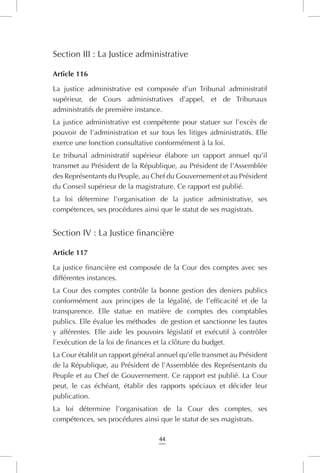 44
Section III : La Justice administrative
Article 116
La justice administrative est composée d’un Tribunal administratif
supérieur, de Cours administratives d’appel, et de Tribunaux
administratifs de première instance.
La justice administrative est compétente pour statuer sur l’excès de
pouvoir de l’administration et sur tous les litiges administratifs. Elle
exerce une fonction consultative conformément à la loi.
Le tribunal administratif supérieur élabore un rapport annuel qu’il
transmet au Président de la République, au Président de l’Assemblée
des Représentants du Peuple, au Chef du Gouvernement et au Président
du Conseil supérieur de la magistrature. Ce rapport est publié.
La loi détermine l’organisation de la justice administrative, ses
compétences, ses procédures ainsi que le statut de ses magistrats.
Section IV : La Justice financière
Article 117
La justice financière est composée de la Cour des comptes avec ses
différentes instances.
La Cour des comptes contrôle la bonne gestion des deniers publics
conformément aux principes de la légalité, de l’efficacité et de la
transparence. Elle statue en matière de comptes des comptables
publics. Elle évalue les méthodes de gestion et sanctionne les fautes
y afférentes. Elle aide les pouvoirs législatif et exécutif à contrôler
l’exécution de la loi de finances et la clôture du budget.
La Cour établit un rapport général annuel qu’elle transmet au Président
de la République, au Président de l’Assemblée des Représentants du
Peuple et au Chef de Gouvernement. Ce rapport est publié. La Cour
peut, le cas échéant, établir des rapports spéciaux et décider leur
publication.
La loi détermine l’organisation de la Cour des comptes, ses
compétences, ses procédures ainsi que le statut de ses magistrats.
 