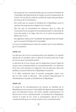 46
-	 Des projets de lois constitutionnelles que lui soumet le Président de
l’Assemblée des Représentants du Peuple suivant les dispositions de
l’article 144 ou dans le cadre du contrôle du respect des procédures
de révision de la Constitution ;
-	 Des traités que lui soumet le Président de la République avant la
signature du projet portant adoption de ces traités;
-	 Des lois que lui transmettent les tribunaux, dans le cadre de
l’invocation d’une exception d’inconstitutionnalité à la demande de
l’une des parties à un litige, dans les cas et selon les procédures
définies par la loi ;
-	 Du règlement intérieur de l’Assemblée des Représentants du Peuple
que lui soumet le Président de l’Assemblée.
La Cour est compétente pour toutes les matières qui lui sont attribuées
par la Constitution.
Article 121
Les décisions de la Cour constitutionnelle sont adoptées à la majorité
absolue de ses membres, dans un délai de 45 jours à partir de la date
du recours pour inconstitutionnalité.
La décision de la Cour énonce que les dispositions faisant l’objet de
recours sont constitutionnelles ou inconstitutionnelles. Les décisions
de la Cour sont motivées et s’imposent à tous les pouvoirs. Elles sont
publiées au Journal officiel de la République tunisienne.
Si le délai mentionné dans le premier paragraphe expire sans
que la Cour rende sa décision, elle transmet impérativement et
immédiatement le projet au Président de la République.
Article 122
Le projet de loi inconstitutionnel est renvoyé au Président de la
République qui le transmet à l’Assemblée des Représentants du Peuple
pour une deuxième lecture, afin d’être modifié conformément à la
décision de la Cour Constitutionnelle. Le Président de la République
renvoie le projet de loi, avant sa promulgation, devant la Cour
constitutionnelle pour un nouvel examen de sa constitutionnalité.
 