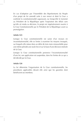 47
En cas d’adoption par l’Assemblée des Représentants du Peuple
d’un projet de loi amendé suite à son renvoi et dont la Cour a
confirmé la constitutionnalité auparavant, ou lorsqu’elle le transmet
au Président de la République après l’expiration des délais sans
qu’elle ait rendu sa décision, le projet est impérativement soumis à
la Cour Constitutionnelle par le Président de la République avant sa
promulgation.
Article 123
Lorsque la Cour constitutionnelle est saisie d’un recours en
inconstitutionnalité, elle se limite à examiner les moyens invoqués,
sur lesquels elle statue dans un délai de trois mois renouvelable pour
une même période une seule fois et sur la base d’une décision motivée
de la Cour.
Lorsque la Cour constitutionnelle prononce l’inconstitutionnalité
d’une loi, son application est suspendue, dans les limites de ce qui a
été décidé par la Cour.
Article 124
La loi détermine l’organisation de la Cour constitutionnelle, les
procédures applicables devant elle ainsi que les garanties dont
bénéficient ses membres.
 