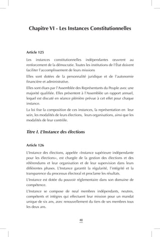 48
Chapitre VI - Les Instances Constitutionnelles
Article 125
Les instances constitutionnelles indépendantes œuvrent au
renforcement de la démocratie. Toutes les institutions de l’État doivent
faciliter l’accomplissement de leurs missions
Elles sont dotées de la personnalité juridique et de l’autonomie
financière et administrative.
Elles sont élues par l’Assemblée des Représentants du Peuple avec une
majorité qualifiée. Elles présentent à l’Assemblée un rapport annuel,
lequel est discuté en séance plénière prévue à cet effet pour chaque
instance.
La loi fixe la composition de ces instances, la représentation en  leur
sein, les modalités de leurs élections, leurs organisations, ainsi que les
modalités de leur contrôle.
Titre I. L’Instance des élections
Article 126
L’Instance des élections, appelée «Instance supérieure indépendante
pour les élections», est chargée de la gestion des élections et des
référendums et leur organisation et de leur supervision dans leurs
différentes phases. L’Instance garantit la régularité, l’intégrité et la
transparence du processus électoral et proclame les résultats.
L’Instance est dotée du pouvoir réglementaire dans son domaine de
compétence.
L’Instance se compose de neuf membres indépendants, neutres,
compétents et intègres qui effectuent leur mission pour un mandat
unique de six ans, avec renouvellement du tiers de ses membres tous
les deux ans.
 