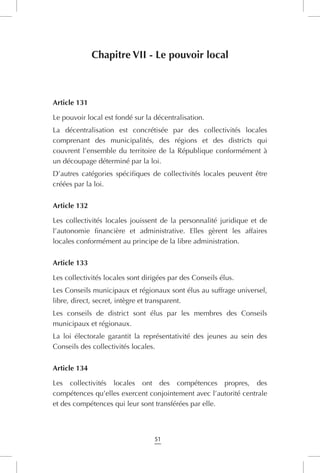51
Chapitre VII - Le pouvoir local
Article 131
Le pouvoir local est fondé sur la décentralisation.
La décentralisation est concrétisée par des collectivités locales
comprenant des municipalités, des régions et des districts qui
couvrent l’ensemble du territoire de la République conformément à
un découpage déterminé par la loi.
D’autres catégories spécifiques de collectivités locales peuvent être
créées par la loi.
Article 132
Les collectivités locales jouissent de la personnalité juridique et de
l’autonomie financière et administrative. Elles gèrent les affaires
locales conformément au principe de la libre administration.
Article 133
Les collectivités locales sont dirigées par des Conseils élus.
Les Conseils municipaux et régionaux sont élus au suffrage universel,
libre, direct, secret, intègre et transparent.
Les conseils de district sont élus par les membres des Conseils
municipaux et régionaux.
La loi électorale garantit la représentativité des jeunes au sein des
Conseils des collectivités locales.
Article 134
Les collectivités locales ont des compétences propres, des
compétences qu’elles exercent conjointement avec l’autorité centrale
et des compétences qui leur sont transférées par elle.
 