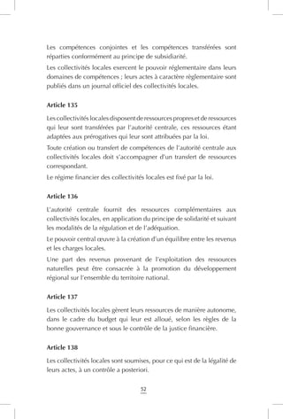 52
Les compétences conjointes et les compétences transférées sont
réparties conformément au principe de subsidiarité.
Les collectivités locales exercent le pouvoir réglementaire dans leurs
domaines de compétences ; leurs actes à caractère règlementaire sont
publiés dans un journal officiel des collectivités locales.
Article 135
Les collectivités locales disposent de ressources propres et de ressources
qui leur sont transférées par l’autorité centrale, ces ressources étant
adaptées aux prérogatives qui leur sont attribuées par la loi.
Toute création ou transfert de compétences de l’autorité centrale aux
collectivités locales doit s’accompagner d’un transfert de ressources
correspondant.
Le régime financier des collectivités locales est fixé par la loi.
Article 136
L’autorité centrale fournit des ressources complémentaires aux
collectivités locales, en application du principe de solidarité et suivant
les modalités de la régulation et de l’adéquation.
Le pouvoir central œuvre à la création d’un équilibre entre les revenus
et les charges locales.
Une part des revenus provenant de l’exploitation des ressources
naturelles peut être consacrée à la promotion du développement
régional sur l’ensemble du territoire national.
Article 137
Les collectivités locales gèrent leurs ressources de manière autonome,
dans le cadre du budget qui leur est alloué, selon les règles de la
bonne gouvernance et sous le contrôle de la justice financière.
Article 138
Les collectivités locales sont soumises, pour ce qui est de la légalité de
leurs actes, à un contrôle a posteriori.
 