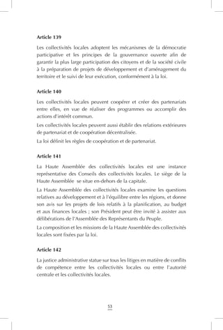 53
Article 139
Les collectivités locales adoptent les mécanismes de la démocratie
participative et les principes de la gouvernance ouverte afin de
garantir la plus large participation des citoyens et de la société civile
à la préparation de projets de développement et d’aménagement du
territoire et le suivi de leur exécution, conformément à la loi.
Article 140
Les collectivités locales peuvent coopérer et créer des partenariats
entre elles, en vue de réaliser des programmes ou accomplir des
actions d’intérêt commun.
Les collectivités locales peuvent aussi établir des relations extérieures
de partenariat et de coopération décentralisée.
La loi définit les règles de coopération et de partenariat.
Article 141
La Haute Assemblée des collectivités locales est une instance
représentative des Conseils des collectivités locales. Le siège de la
Haute Assemblée se situe en-dehors de la capitale.
La Haute Assemblée des collectivités locales examine les questions
relatives au développement et à l’équilibre entre les régions, et donne
son avis sur les projets de lois relatifs à la planification, au budget
et aux finances locales ; son Président peut être invité à assister aux
délibérations de l’Assemblée des Représentants du Peuple.
La composition et les missions de la Haute Assemblée des collectivités
locales sont fixées par la loi.
Article 142
La justice administrative statue sur tous les litiges en matière de conflits
de compétence entre les collectivités locales ou entre l’autorité
centrale et les collectivités locales.
 
