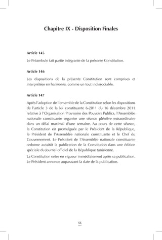 55
Chapitre IX - Disposition Finales
Article 145
Le Préambule fait partie intégrante de la présente Constitution.
Article 146
Les dispositions de la présente Constitution sont comprises et
interprétées en harmonie, comme un tout indissociable.
Article 147
Après l’adoption de l’ensemble de la Constitution selon les dispositions
de l’article 3 de la loi constituante 6-2011 du 16 décembre 2011
relative à l’Organisation Provisoire des Pouvoirs Publics, l’Assemblée
nationale constituante organise une séance plénière extraordinaire
dans un délai maximal d’une semaine. Au cours de cette séance,
la Constitution est promulguée par le Président de la République,
le Président de l’Assemblée nationale constituante et le Chef du
Gouvernement. Le Président de l’Assemblée nationale constituante
ordonne aussitôt la publication de la Constitution dans une édition
spéciale du Journal officiel de la République tunisienne.
La Constitution entre en vigueur immédiatement après sa publication.
Le Président annonce auparavant la date de la publication.
 