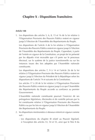 56
Chapitre X - Dispositions Transitoires
Article 148
1.	 Les dispositions des articles 5, 6, 8, 15 et 16 de la loi relative à
l’Organisation Provisoire des Pouvoirs Publics restent en vigueur
jusqu’à l’élection de l’Assemblée des Représentants du Peuple.
Les dispositions de l’article 4 de la loi relative à l’Organisation
Provisoire des Pouvoirs Publics restent en vigueur jusqu’à l’élection
de l’Assemblée des Représentants du Peuple. Cependant, à partir
de l’entrée en vigueur de la Constitution, un projet de loi présenté
par les députés n’est recevable que s’il porte sur le processus
électoral, sur le système de la justice transitionnelle ou sur les
instances issues des lois adoptées par l’Assemblée nationale
constituante.
Les dispositions des articles 7, 9 à 14 et l’article 26 de la loi
relative à l’Organisation Provisoire des Pouvoirs Publics restent en
vigueur jusqu’à l’élection du Président de la République selon les
dispositions de l’article 74 et suivants de la Constitution.
Les articles 17 à 20 de la loi relative à l’Organisation Provisoire
des Pouvoirs Publics restent en vigueur jusqu’à ce que l’Assemblée
des Représentants du Peuple accorde sa confiance au premier
Gouvernement.
L’Assemblée nationale constituante poursuit l’exercice de ses
prérogatives législatives, électorales et de contrôle prévues par la
loi constituante relative à l’Organisation Provisoire des Pouvoirs
Publics ou par les lois en vigueur jusqu’à l’élection de l’Assemblée
des Représentants du Peuple.
2.	 les dispositions mentionnées ci-dessous entrent en vigueur comme
suit :
-	 Les dispositions du chapitre III relatif au Pouvoir législatif,
à l’exception des articles 53, 54 et 55, ainsi que le Titre II du
 