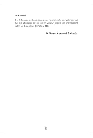 59
Article 149
Les Tribunaux militaires poursuivent l’exercice des compétences qui
lui sont attribuées par les lois en vigueur jusqu’à son amendement
selon les dispositions de l’article 110.
Et Dieu est le garant de la réussite.
 