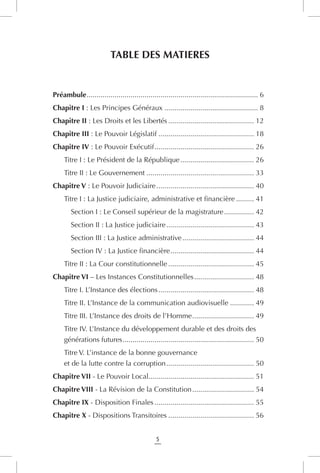 5
TABLE DES MATIERES
Préambule....................................................................................... 6
Chapitre I : Les Principes Généraux................................................ 8
Chapitre II : Les Droits et les Libertés............................................ 12
Chapitre III : Le Pouvoir Législatif................................................. 18
Chapitre IV : Le Pouvoir Exécutif................................................... 26
. Titre I : Le Président de la République...................................... 26
. Titre II : Le Gouvernement....................................................... 33
Chapitre V : Le Pouvoir Judiciaire.................................................. 40
. Titre I : La Justice judiciaire, administrative et financière.......... 41
Section I : Le Conseil supérieur de la magistrature................ 42
Section II : La Justice judiciaire............................................. 43
Section III : La Justice administrative..................................... 44
Section IV : La Justice financière........................................... 44
. Titre II : La Cour constitutionnelle............................................ 45
Chapitre VI – Les Instances Constitutionnelles............................... 48
. Titre I. L’Instance des élections................................................. 48
. Titre II. L’Instance de la communication audiovisuelle............. 49
. Titre III. L’Instance des droits de l’Homme................................ 49
. Titre IV. L’Instance du développement durable et des droits des
générations futures................................................................... 50
. Titre V. L’instance de la bonne gouvernance
et de la lutte contre la corruption............................................. 50
Chapitre VII - Le Pouvoir Local..................................................... 51
Chapitre VIII - La Révision de la Constitution................................ 54
Chapitre IX - Disposition Finales................................................... 55
Chapitre X - Dispositions Transitoires............................................ 56
 