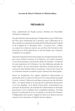 6
Au nom de Dieu le Clément, le Miséricordieux
Préambule
Nous, représentants du Peuple tunisien, Membres de l’Assemblée
Nationale Constituante,
Fiers des luttes de notre peuple pour l’indépendance, pour l’édification
de l’État, pour l’élimination de la dictature, pour l’affirmation de sa
libre volonté et la réalisation des objectifs de la Révolution de la liberté
et de la dignité du 17 décembre 2010 – 14 janvier 2011 ; Fidèles
au sang de nos valeureux martyrs, aux sacrifices des Tunisiens et des
Tunisiennes au fil des générations, et afin de rompre avec l’injustice,
l’iniquité et la corruption ;
Exprimant l’attachement de notre peuple aux enseignements de l’Islam,
qui a pour finalité l’ouverture et la tolérance, aux valeurs humaines
et aux hauts principes universels des droits de l’Homme ; S’inspirant
de notre patrimoine de Civilisation, fruit des différentes périodes de
notre Histoire, de nos mouvements réformistes éclairés puisant aux
sources de notre identité arabe et musulmane ; Nourris des acquis de
la civilisation humaine et attachés acquis nationaux de notre peuple ;
Posant les fondements d’un régime républicain démocratique et
participatif, dans le cadre d’un État civil où la souveraineté du peuple
s’exerce, à travers l’alternance pacifique au pouvoir, par des élections
libres ; Un régime fondé sur le principe de la séparation des pouvoirs
et sur leur équilibre, où la liberté d’association, conformément aux
principes de pluralisme, de neutralité de l’administration et de bonne
gouvernance, est la conditions de la compétition politique ; Où l’État
garantit la suprématie de la loi, les libertés et les droits de l’Homme,
l’indépendance de la justice, l’égalité en droits et en devoirs entre les
citoyens et les citoyennes, et l’égalité entre les régions ;
 