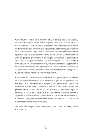 7
Considérant le statut de l’Homme en tant qu’Être élevé en dignité,
et affirmant expressément notre appartenance à la culture et à la
civilisation de la Nation arabe et musulmane, construisant sur notre
unité nationale qui repose sur la citoyenneté, la fraternité, la solidarité
et la justice sociale ; Oeuvrant à renforcer l’union maghrébine en tant
qu’étape vers la réalisation de l’unité arabe, vers la complémentarité
avec les peuples musulmans et les peuples africains et la coopération
avec tous les peuples du monde ; Soucieux de porter assistance, en tout
lieu, à toutes les victimes d’injustices, de défendre le droit des peuples à
disposer d’eux-mêmes, ainsi que toutes les causes justes de libération, et
en premier lieu le mouvement de libération de la Palestine, et opposés à
toutes les formes de colonisation et de racisme ;
Conscients de la nécessité de contribuer à la préservation du climat
et d’un environnement sain de manière à garantir la pérennité de
nos ressources naturelles et à permettre aux générations futures de
continuer à vivre dans la sécurité ; Veillant à réaliser la volonté du
peuple d’être l’acteur de sa propre Histoire ; Convaincus que la
science, le travail et la création sont des valeurs humaines nobles ;
Aspirant à apporter notre contribution à la Civilisation universelle,
fondé sur l’indépendance de la décision nationale, de la paix dans le
monde et de la solidarité humaine ;
Au nom du peuple, nous rédigeons, avec l’aide de Dieu, cette
Constitution.
 