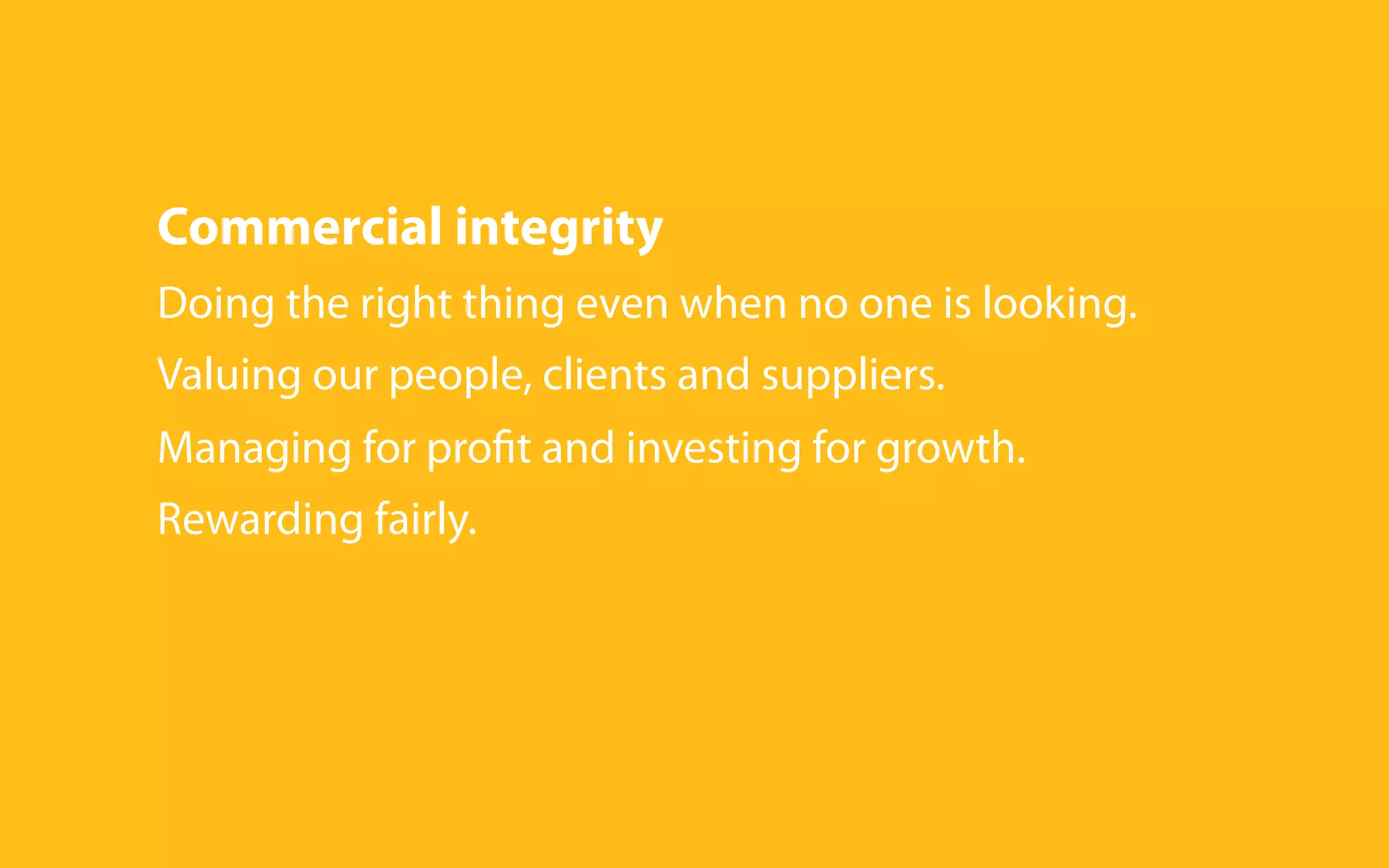 Commercial integrity
Doing the right thing even when no one is looking.
Valuing our people, clients and suppliers.
Managing for profit and investing for growth.
Rewarding fairly.