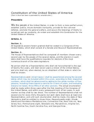 Constitution of the United States of America
[Text in blue has been superseded by amendments.]
Preamble
We the people of the United States, in order to form a more perfect union,
establish justice, insure domestic tranquility, provide for the common
defense, promote the general welfare, and secure the blessings of liberty to
ourselves and our posterity, do ordain and establish this Constitution for the
United States of America.
Article. I.
Section. 1.
All legislative powers herein granted shall be vested in a Congress of the
United States, which shall consist of a Senate and House of Representatives.
Section. 2.
The House of Representatives shall be composed of members chosen every
second year by the people of the several states, and the electors in each
state shall have the qualifications requisite for electors of the most
numerous branch of the state legislature.
No person shall be a Representative who shall not have attained to the age
of twenty five years, and been seven years a citizen of the United States,
and who shall not, when elected, be an inhabitant of that state in which he
shall be chosen.
Representatives and | direct taxes | shall be apportioned among the several
states which may be included within this union, according to their respective
numbers, which shall be determined by adding to the whole number of free
persons, including those bound to service for a term of years, and excluding
Indians not taxed, three fifths of all other persons. The actual enumeration
shall be made within three years after the first meeting of the Congress of
the United States, and within every subsequent term of ten years, in such
manner as they shall by law direct. The number of Representatives shall not
exceed one for every thirty thousand, but each state shall have at least one
Representative; and until such enumeration shall be made, the state of New
Hampshire shall be entitled to chuse three, Massachusetts eight, Rhode-
Island and Providence Plantations one, Connecticut five, New-York six, New
Jersey four, Pennsylvania eight, Delaware one, Maryland six, Virginia ten,
North Carolina five, South Carolina five, and Georgia three.
 
