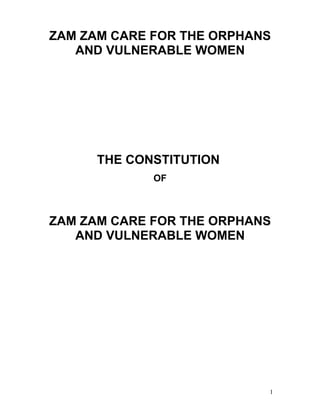 ZAM ZAM CARE FOR THE ORPHANS
   AND VULNERABLE WOMEN




      THE CONSTITUTION
             OF



ZAM ZAM CARE FOR THE ORPHANS
   AND VULNERABLE WOMEN




                           1
 