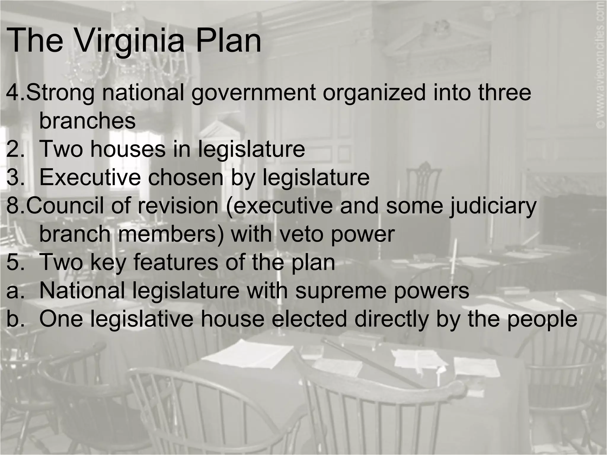 The Virginia Plan   Strong national government organized into three  branches   2.  Two houses in legislature 3.  Executive chosen by legislature Council of revision (executive and some judiciary  branch members) with veto power 5.  Two key features of the plan a.  National legislature with supreme powers   b.  One legislative house elected directly by the people 