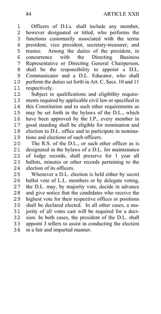 84                                   ARTICLE XXII

 1      Officers of D.Ls. shall include any member,
 2   however designated or titled, who performs the
 3   functions customarily associated with the terms
 4   president, vice president, secretary-treasurer, and
 5   trustee. Among the duties of the president, in
 6   concurrence with the Directing Business
 7   Representative or Directing General Chairperson,
 8   shall be the responsibility to appoint a D.L.
 9   Communicator and a D.L. Educator, who shall
10   perform the duties set forth in Art. C, Secs. 10 and 11
11   respectively.
12      Subject to qualifications and eligibility require-
13   ments required by applicable civil law or specified in
14   this Constitution and to such other requirements as
15   may be set forth in the bylaws of the D.L., which
16   have been approved by the I.P., every member in
17   good standing shall be eligible for nomination and
18   election to D.L. office and to participate in nomina-
19   tions and elections of such officers.
20      The R.S. of the D.L., or such other officer as is
21   designated in the bylaws of a D.L. for maintenance
22   of lodge records, shall preserve for 1 year all
23   ballots, minutes or other records pertaining to the
24   election of its officers.
25      Whenever a D.L. election is held either by secret
26   ballot vote of L.L. members or by delegate voting,
27   the D.L. may, by majority vote, decide in advance
28   and give notice that the candidates who receive the
29   highest vote for their respective offices or positions
30   shall be declared elected. In all other cases, a ma-
31   jority of all votes cast will be required for a deci-
32   sion. In both cases, the president of the D.L. shall
33   appoint 3 tellers to assist in conducting the election
34   in a fair and impartial manner.
 