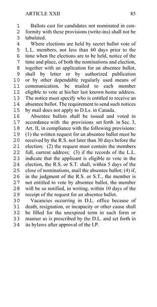 ARTICLE XXII                                        85

 1      Ballots cast for candidates not nominated in con-
 2   formity with these provisions (write-ins) shall not be
 3   tabulated.
 4      Where elections are held by secret ballot vote of
 5   L.L. members, not less than 60 days prior to the
 6   time when the elections are to be held, notice of the
 7   time and place, of both the nominations and election,
 8   together with an application for an absentee ballot,
 9   shall by letter or by authorized publication
10   or by other dependable regularly used means of
11   communication, be mailed to each member
12   eligible to vote at his/her last known home address.
13   The notice must specify who is entitled to receive an
14   absentee ballot. The requirement to send such notices
15   by mail does not apply to D.Ls. in Canada.
16      Absentee ballots shall be issued and voted in
17   accordance with the provisions set forth in Sec. 3,
18   Art. II, in compliance with the following provisions:
19   (1) the written request for an absentee ballot must be
20   received by the R.S. not later than 30 days before the
21   election; (2) the request must contain the members
22   full, current address; (3) if the records of the L.L.
23   indicate that the applicant is eligible to vote in the
24   election, the R.S. or S.T. shall, within 5 days of the
25   close of nominations, mail the absentee ballot; (4) if,
26   in the judgment of the R.S. or S.T., the member is
27   not entitled to vote by absentee ballot, the member
28   will be so notified, in writing, within 10 days of the
29   receipt of the request for an absentee ballot.
30      Vacancies occurring in D.L. office because of
31   death, resignation, or incapacity or other cause shall
32   be filled for the unexpired term in such form or
33   manner as is prescribed by the D.L. and set forth in
34   its bylaws after approval of the I.P.
 