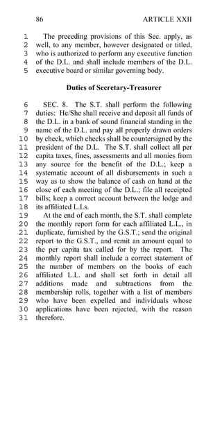 86                                  ARTICLE XXII

 1     The preceding provisions of this Sec. apply, as
 2   well, to any member, however designated or titled,
 3   who is authorized to perform any executive function
 4   of the D.L. and shall include members of the D.L.
 5   executive board or similar governing body.

               Duties of Secretary-Treasurer

 6      SEC. 8. The S.T. shall perform the following
 7   duties: He/She shall receive and deposit all funds of
 8   the D.L. in a bank of sound financial standing in the
 9   name of the D.L. and pay all properly drawn orders
10   by check, which checks shall be countersigned by the
11   president of the D.L. The S.T. shall collect all per
12   capita taxes, fines, assessments and all monies from
13   any source for the benefit of the D.L.; keep a
14   systematic account of all disbursements in such a
15   way as to show the balance of cash on hand at the
16   close of each meeting of the D.L.; file all receipted
17   bills; keep a correct account between the lodge and
18   its affiliated L.Ls.
19      At the end of each month, the S.T. shall complete
20   the monthly report form for each affiliated L.L., in
21   duplicate, furnished by the G.S.T.; send the original
22   report to the G.S.T., and remit an amount equal to
23   the per capita tax called for by the report. The
24   monthly report shall include a correct statement of
25   the number of members on the books of each
26   affiliated L.L. and shall set forth in detail all
27   additions made and subtractions from the
28   membership rolls, together with a list of members
29   who have been expelled and individuals whose
30   applications have been rejected, with the reason
31   therefore.
 