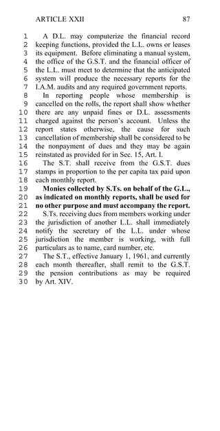ARTICLE XXII                                      87

 1      A D.L. may computerize the financial record
 2   keeping functions, provided the L.L. owns or leases
 3   its equipment. Before eliminating a manual system,
 4   the office of the G.S.T. and the financial officer of
 5   the L.L. must meet to determine that the anticipated
 6   system will produce the necessary reports for the
 7   I.A.M. audits and any required government reports.
 8      In reporting people whose membership is
 9   cancelled on the rolls, the report shall show whether
10   there are any unpaid fines or D.L. assessments
11   charged against the person’s account. Unless the
12   report states otherwise, the cause for such
13   cancellation of membership shall be considered to be
14   the nonpayment of dues and they may be again
15   reinstated as provided for in Sec. 15, Art. I.
16      The S.T. shall receive from the G.S.T. dues
17   stamps in proportion to the per capita tax paid upon
18   each monthly report.
19      Monies collected by S.Ts. on behalf of the G.L.,
20   as indicated on monthly reports, shall be used for
21   no other purpose and must accompany the report.
22      S.Ts. receiving dues from members working under
23   the jurisdiction of another L.L. shall immediately
24   notify the secretary of the L.L. under whose
25   jurisdiction the member is working, with full
26   particulars as to name, card number, etc.
27      The S.T., effective January 1, 1961, and currently
28   each month thereafter, shall remit to the G.S.T.
29   the pension contributions as may be required
30   by Art. XIV.
 