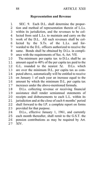88                                  ARTICLE XXII

                Representation and Revenue

 1      SEC. 9. Each D.L. shall determine the propor-
 2   tion and method of representation therein of L.Ls.
 3   within its jurisdiction, and the revenues to be col-
 4   lected from said L.Ls. to maintain and carry on the
 5   work of the D.L. All such revenues shall be col-
 6   lected by the S.Ts. of the L.Ls. and for-
 7   warded to the D.L. officers authorized to receive the
 8   same. Bonds shall be obtained by D.Ls. in compli-
 9   ance with the requirements of Sec. 6, Art. VII.
10     The minimum per capita tax to D.Ls. shall be an
11   amount equal to 40% of the per capita tax paid to the
12   G.L. rounded to the nearest 5¢. D.Ls. which
13   are over the minimum D.L. per capita tax as com-
14   puted above, automatically will be entitled to receive
15   on January 1 of each year an increase equal to the
16   amount by which the minimum D.L. per capita tax
17   increases under the above-mentioned formula.
18      D.Ls. collecting revenue or receiving financial
19   assistance shall render semiannual statements of
20   receipts and disbursements to each L.L. within its
21   jurisdiction and at the close of each 6 months’ period
22   shall forward to the I.P. a complete report on forms
23   provided for that purpose.
24      D.Ls., effective January 1, 1961, and currently
25   each month thereafter, shall remit to the G.S.T. the
26   pension contributions as may be required by Art.
27   XIV.
 