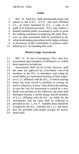 ARTICLE XXII                                        89

                            Audits

 1      SEC. 10. Each D.L. shall semiannually make, and
 2   submit to the G.S.T., G.V.P., and each affiliated
 3   L.L., on forms furnished by G.L., a copy of an
 4   audit of its financial accounts. D.Ls. may employ a
 5   bonded certified public accountant to audit or assist
 6   the auditing committee in preparing the audit. How-
 7   ever, no such accountant shall be permitted to de-
 8   velop bookkeeping procedures in the lodges contrary
 9   to provisions of this Constitution or policies estab-
10   lished by G.L. for handling this work.

                 District Lodge Assessments

11      SEC. 11. In case of emergency, D.Ls. may levy
12   assessments upon members of affiliated L.Ls. within
13   their respective jurisdiction.
14      Assessments shall not be levied, however, until
15   the same are approved by a two-thirds vote of all
16   members in the D.L. in attendance and voting by
17   secret ballot at a summoned meeting of their respec-
18   tive L.Ls. affiliated with the D.L., of which meeting
19   notice has been served to members in writing, by
20   mail or otherwise, at least 7 days before the meeting.
21   In case the vote for assessment is carried by a two-
22   thirds vote and date set for collection, the same shall
23   thereupon become a lawful charge and all members
24   of L.Ls. affiliated with the D.L. are liable for the
25   assessments, and the same shall be collected as
26   provided in Sec. 1, Art. F. Suitable plans should be
27   arranged by the D.L., whereby the L.Ls. and mem-
28   bers are provided with proper receipts for assess-
29   ments paid.
 