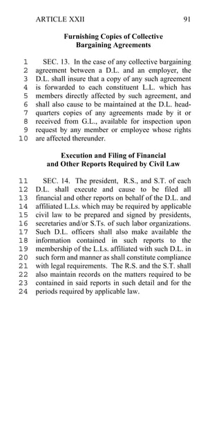 ARTICLE XXII                                      91

              Furnishing Copies of Collective
                 Bargaining Agreements

 1      SEC. 13. In the case of any collective bargaining
 2   agreement between a D.L. and an employer, the
 3   D.L. shall insure that a copy of any such agreement
 4   is forwarded to each constituent L.L. which has
 5   members directly affected by such agreement, and
 6   shall also cause to be maintained at the D.L. head-
 7   quarters copies of any agreements made by it or
 8   received from G.L., available for inspection upon
 9   request by any member or employee whose rights
10   are affected thereunder.

            Execution and Filing of Financial
        and Other Reports Required by Civil Law

11      SEC. 14. The president, R.S., and S.T. of each
12   D.L. shall execute and cause to be filed all
13   financial and other reports on behalf of the D.L. and
14   affiliated L.Ls. which may be required by applicable
15   civil law to be prepared and signed by presidents,
16   secretaries and/or S.Ts. of such labor organizations.
17   Such D.L. officers shall also make available the
18   information contained in such reports to the
19   membership of the L.Ls. affiliated with such D.L. in
20   such form and manner as shall constitute compliance
21   with legal requirements. The R.S. and the S.T. shall
22   also maintain records on the matters required to be
23   contained in said reports in such detail and for the
24   periods required by applicable law.
 