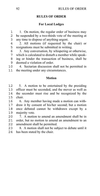 92                             RULES OF ORDER

                    RULES OF ORDER

                      For Local Lodges

 1      1. On motion, the regular order of business may
 2   be suspended by a two-thirds vote of the meeting at
 3   any time to dispose of anything urgent.
 4      2. All motions (if requested by the chair) or
 5   resignations must be submitted in writing.
 6      3. Any conversation, by whispering or otherwise,
 7   which is calculated to disturb a member while speak-
 8   ing or hinder the transaction of business, shall be
 9   deemed a violation of order.
10      4. Sectarian discussion shall not be permitted in
11   the meeting under any circumstances.

                           Motion

12     5. A motion to be entertained by the presiding
13   officer must be seconded, and the mover as well as
14   the seconder must rise and be recognized by the
15   chair.
16     6. Any member having made a motion can with-
17   draw it by consent of his/her second; but a motion
18   once debated cannot be withdrawn except by a
19   majority vote.
20     7. A motion to amend an amendment shall be in
21   order, but no motion to amend an amendment to an
22   amendment shall be permitted.
23     8. A motion shall not be subject to debate until it
24   has been stated by the chair.
 
